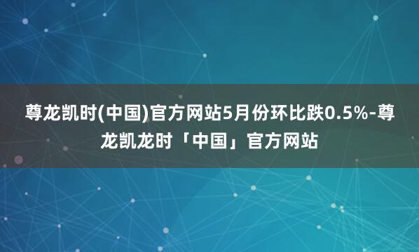 尊龙凯时(中国)官方网站5月份环比跌0.5%-尊龙凯龙时「中国」官方网站
