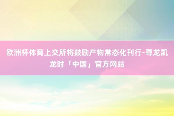 欧洲杯体育上交所将鼓励产物常态化刊行-尊龙凯龙时「中国」官方网站