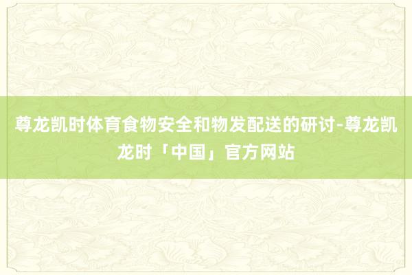 尊龙凯时体育食物安全和物发配送的研讨-尊龙凯龙时「中国」官方网站