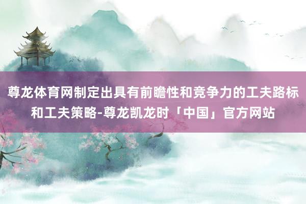 尊龙体育网制定出具有前瞻性和竞争力的工夫路标和工夫策略-尊龙凯龙时「中国」官方网站