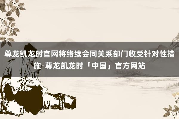 尊龙凯龙时官网将络续会同关系部门收受针对性措施-尊龙凯龙时「中国」官方网站