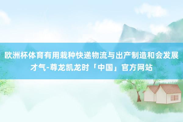 欧洲杯体育有用栽种快递物流与出产制造和会发展才气-尊龙凯龙时「中国」官方网站