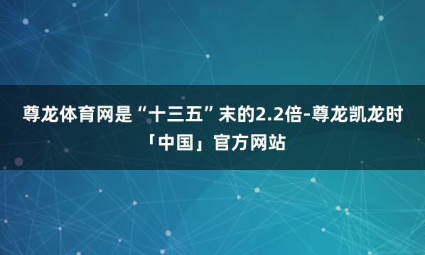 尊龙体育网是“十三五”末的2.2倍-尊龙凯龙时「中国」官方网站