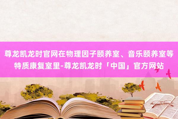 尊龙凯龙时官网在物理因子颐养室、音乐颐养室等特质康复室里-尊龙凯龙时「中国」官方网站