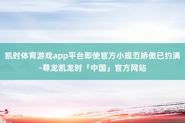 凯时体育游戏app平台即使官方小规范娇傲已约满-尊龙凯龙时「中国」官方网站
