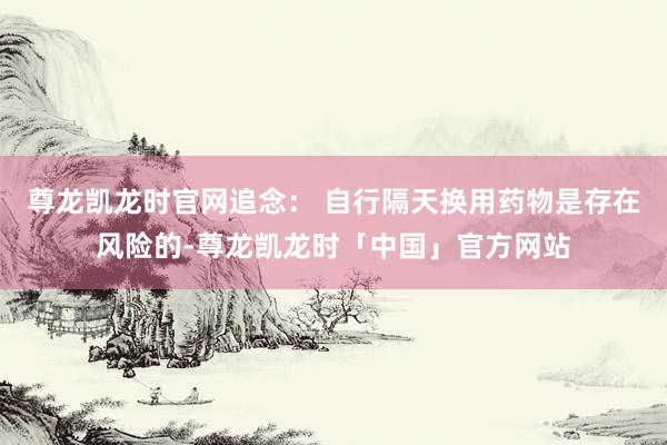 尊龙凯龙时官网追念： 自行隔天换用药物是存在风险的-尊龙凯龙时「中国」官方网站