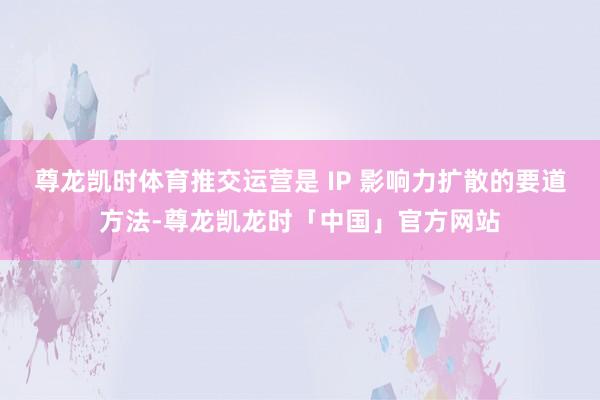 尊龙凯时体育推交运营是 IP 影响力扩散的要道方法-尊龙凯龙时「中国」官方网站