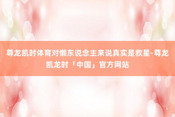 尊龙凯时体育对懒东说念主来说真实是救星-尊龙凯龙时「中国」官方网站