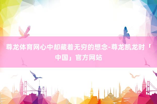 尊龙体育网心中却藏着无穷的想念-尊龙凯龙时「中国」官方网站