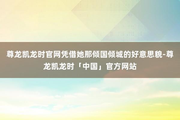 尊龙凯龙时官网凭借她那倾国倾城的好意思貌-尊龙凯龙时「中国」官方网站