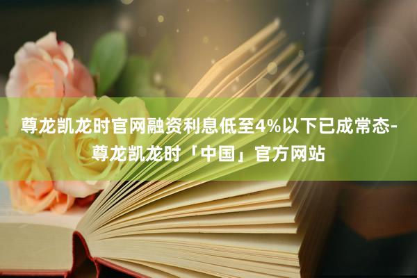 尊龙凯龙时官网融资利息低至4%以下已成常态-尊龙凯龙时「中国」官方网站