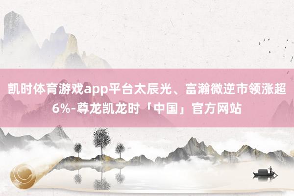 凯时体育游戏app平台太辰光、富瀚微逆市领涨超6%-尊龙凯龙时「中国」官方网站
