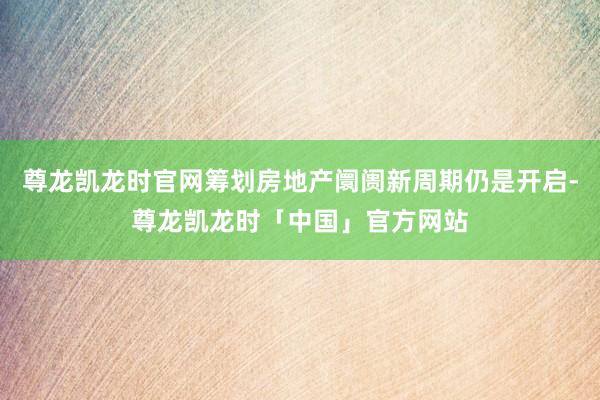 尊龙凯龙时官网筹划房地产阛阓新周期仍是开启-尊龙凯龙时「中国」官方网站