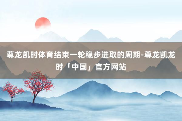 尊龙凯时体育结束一轮稳步进取的周期-尊龙凯龙时「中国」官方网站