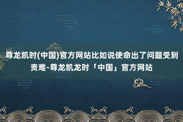 尊龙凯时(中国)官方网站比如说使命出了问题受到责难-尊龙凯龙时「中国」官方网站