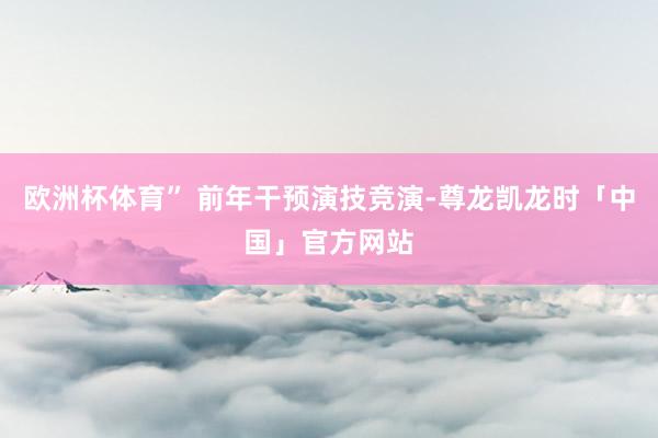 欧洲杯体育” 前年干预演技竞演-尊龙凯龙时「中国」官方网站