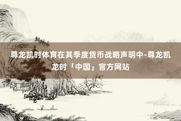 尊龙凯时体育　　在其季度货币战略声明中-尊龙凯龙时「中国」官方网站