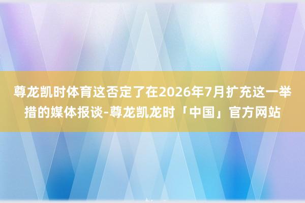 尊龙凯时体育这否定了在2026年7月扩充这一举措的媒体报谈-尊龙凯龙时「中国」官方网站