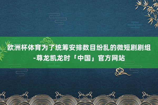 欧洲杯体育　　为了统筹安排数目纷乱的微短剧剧组-尊龙凯龙时「中国」官方网站
