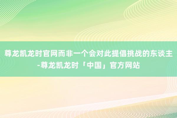 尊龙凯龙时官网而非一个会对此提倡挑战的东谈主-尊龙凯龙时「中国」官方网站