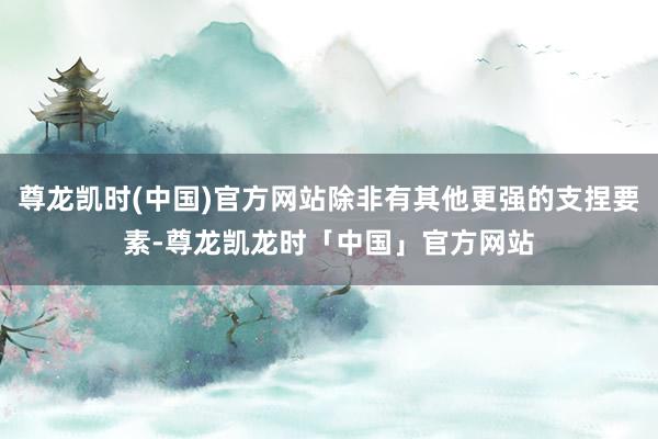 尊龙凯时(中国)官方网站除非有其他更强的支捏要素-尊龙凯龙时「中国」官方网站