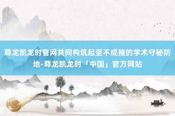 尊龙凯龙时官网共同构筑起坚不成摧的学术守秘防地-尊龙凯龙时「中国」官方网站
