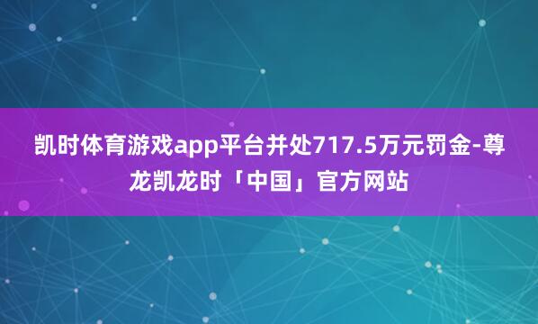 凯时体育游戏app平台并处717.5万元罚金-尊龙凯龙时「中国」官方网站