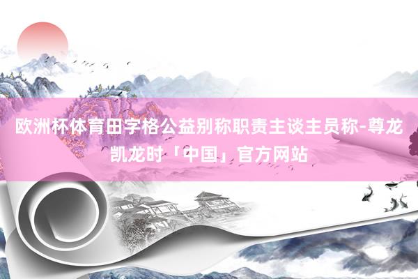欧洲杯体育田字格公益别称职责主谈主员称-尊龙凯龙时「中国」官方网站