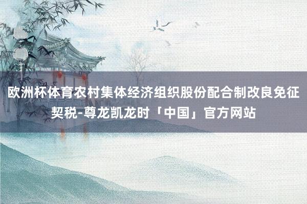 欧洲杯体育农村集体经济组织股份配合制改良免征契税-尊龙凯龙时「中国」官方网站