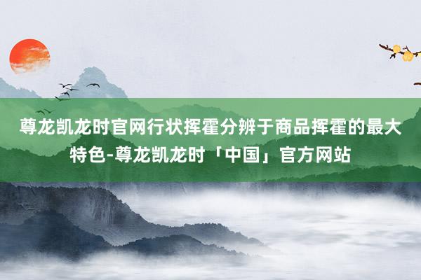 尊龙凯龙时官网　　行状挥霍分辨于商品挥霍的最大特色-尊龙凯龙时「中国」官方网站