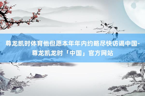 尊龙凯时体育他但愿本年年内约略尽快访谒中国-尊龙凯龙时「中国」官方网站