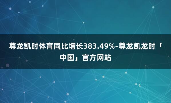 尊龙凯时体育同比增长383.49%-尊龙凯龙时「中国」官方网站