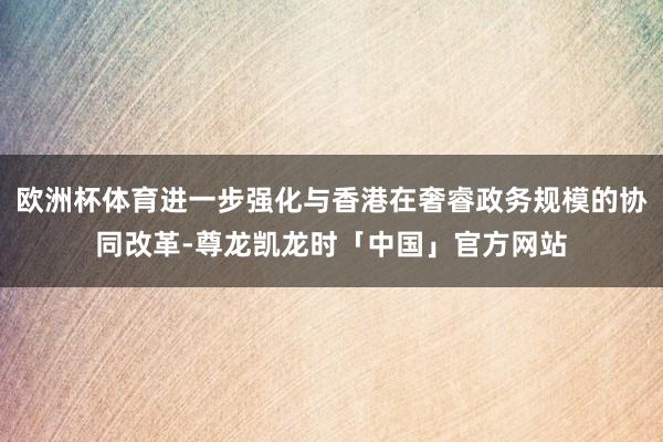 欧洲杯体育进一步强化与香港在奢睿政务规模的协同改革-尊龙凯龙时「中国」官方网站