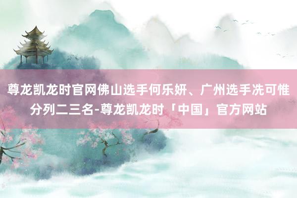 尊龙凯龙时官网佛山选手何乐妍、广州选手冼可惟分列二三名-尊龙凯龙时「中国」官方网站