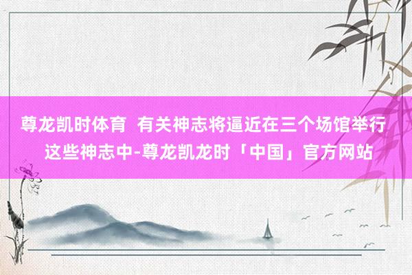 尊龙凯时体育 有关神志将逼近在三个场馆举行 这些神志中-尊龙凯龙时「中国」官方网站