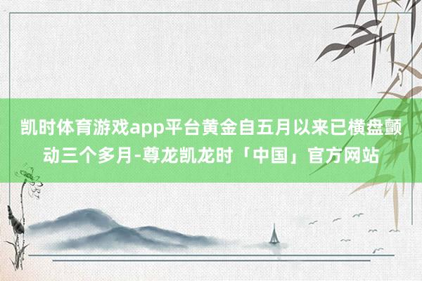 凯时体育游戏app平台黄金自五月以来已横盘颤动三个多月-尊龙凯龙时「中国」官方网站