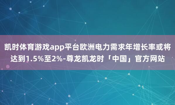 凯时体育游戏app平台欧洲电力需求年增长率或将达到1.5%至2%-尊龙凯龙时「中国」官方网站