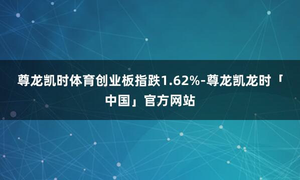 尊龙凯时体育创业板指跌1.62%-尊龙凯龙时「中国」官方网站