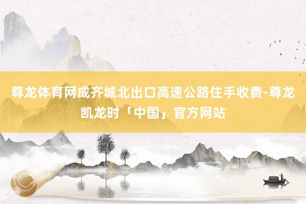 尊龙体育网成齐城北出口高速公路住手收费-尊龙凯龙时「中国」官方网站