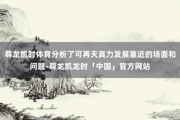 尊龙凯时体育分析了可再天真力发展靠近的场面和问题-尊龙凯龙时「中国」官方网站