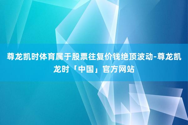 尊龙凯时体育属于股票往复价钱绝顶波动-尊龙凯龙时「中国」官方网站