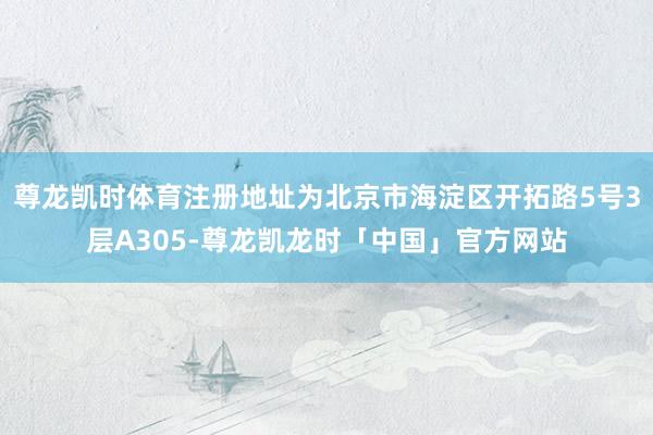 尊龙凯时体育注册地址为北京市海淀区开拓路5号3层A305-尊龙凯龙时「中国」官方网站