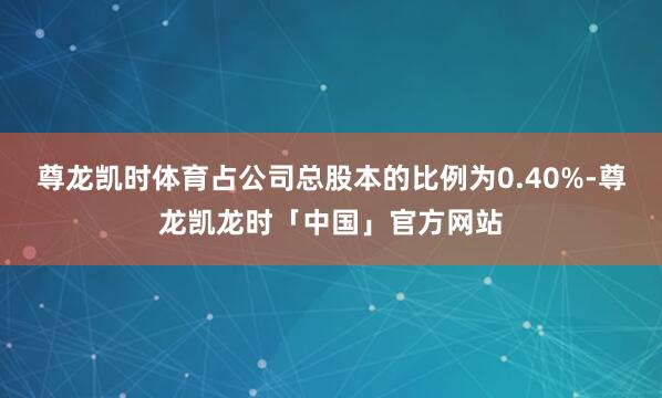 尊龙凯时体育占公司总股本的比例为0.40%-尊龙凯龙时「中国」官方网站