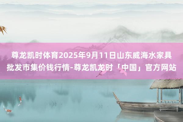 尊龙凯时体育2025年9月11日山东威海水家具批发市集价钱行情-尊龙凯龙时「中国」官方网站
