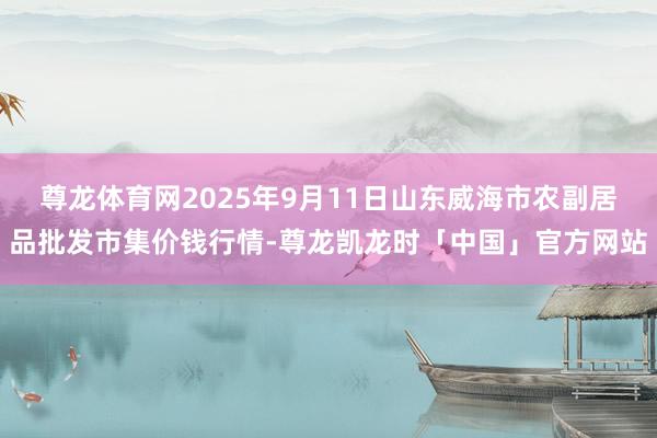 尊龙体育网2025年9月11日山东威海市农副居品批发市集价钱行情-尊龙凯龙时「中国」官方网站