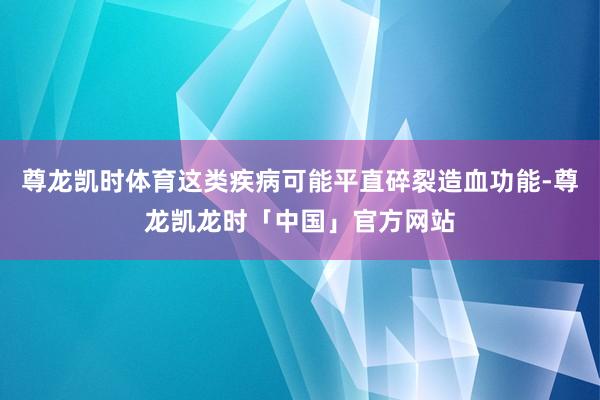 尊龙凯时体育这类疾病可能平直碎裂造血功能-尊龙凯龙时「中国」官方网站