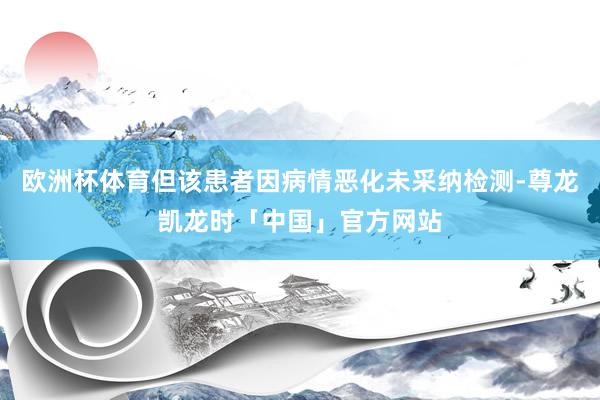 欧洲杯体育但该患者因病情恶化未采纳检测-尊龙凯龙时「中国」官方网站
