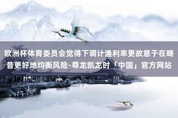 欧洲杯体育委员会觉得下调计渔利率更故意于在畴昔更好地均衡风险-尊龙凯龙时「中国」官方网站