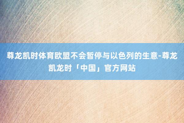 尊龙凯时体育欧盟不会暂停与以色列的生意-尊龙凯龙时「中国」官方网站