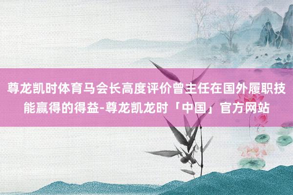 尊龙凯时体育马会长高度评价曾主任在国外履职技能赢得的得益-尊龙凯龙时「中国」官方网站